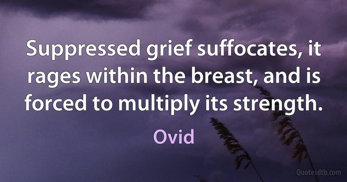 Suppressed grief suffocates, it rages within the breast, and is forced to multiply its strength. (Ovid)