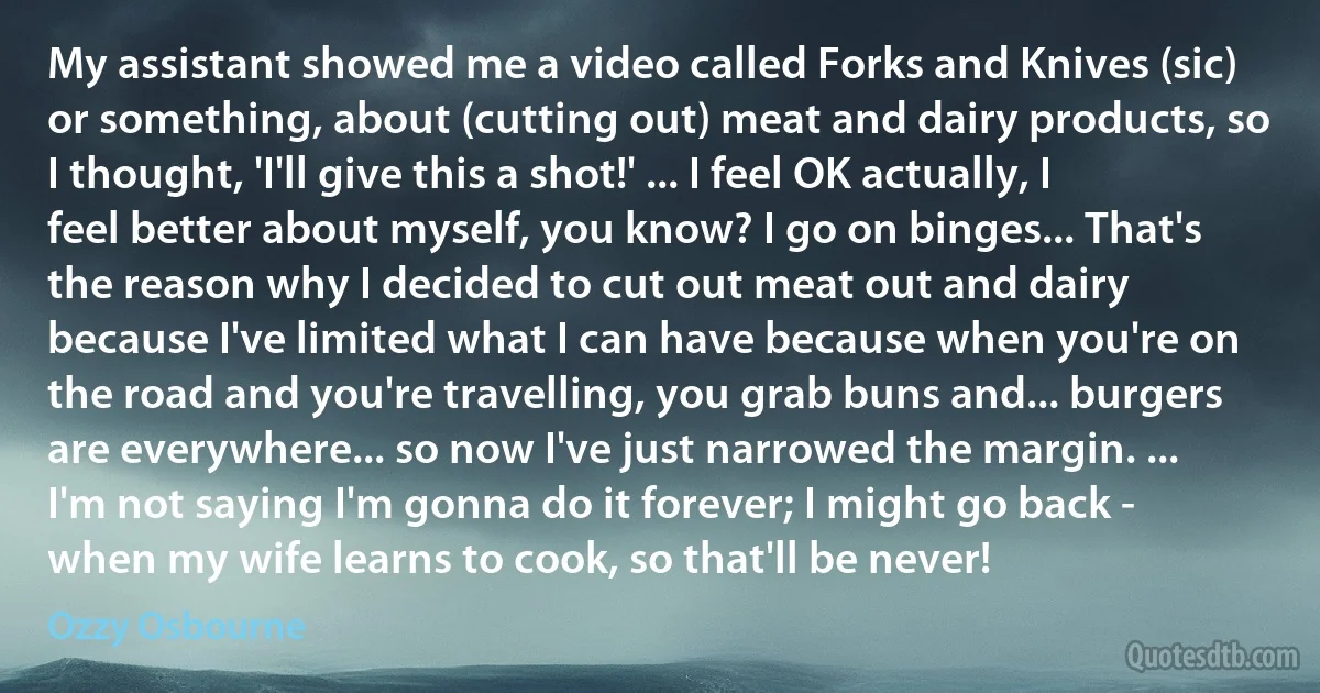 My assistant showed me a video called Forks and Knives (sic) or something, about (cutting out) meat and dairy products, so I thought, 'I'll give this a shot!' ... I feel OK actually, I feel better about myself, you know? I go on binges... That's the reason why I decided to cut out meat out and dairy because I've limited what I can have because when you're on the road and you're travelling, you grab buns and... burgers are everywhere... so now I've just narrowed the margin. ... I'm not saying I'm gonna do it forever; I might go back - when my wife learns to cook, so that'll be never! (Ozzy Osbourne)