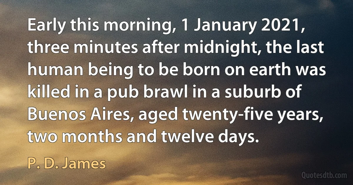 Early this morning, 1 January 2021, three minutes after midnight, the last human being to be born on earth was killed in a pub brawl in a suburb of Buenos Aires, aged twenty-five years, two months and twelve days. (P. D. James)