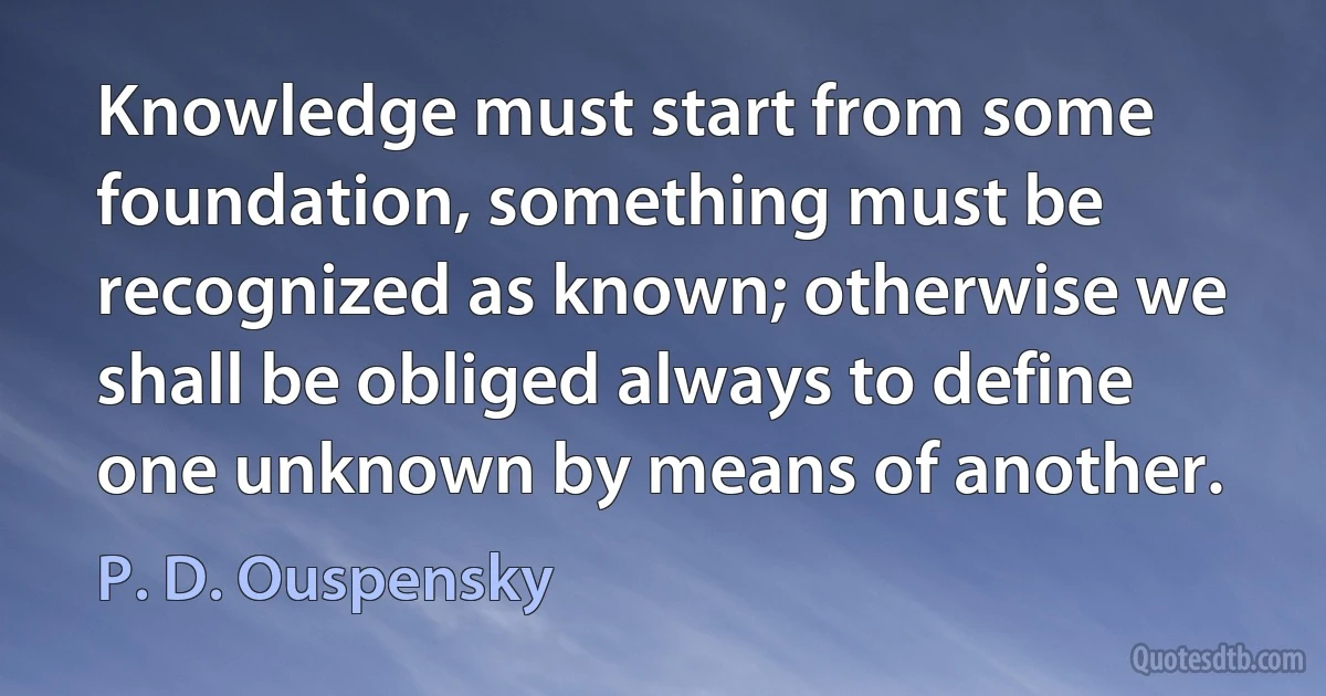 Knowledge must start from some foundation, something must be recognized as known; otherwise we shall be obliged always to define one unknown by means of another. (P. D. Ouspensky)