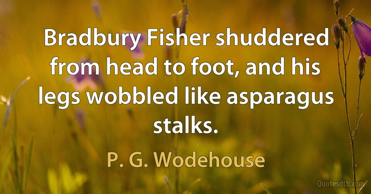 Bradbury Fisher shuddered from head to foot, and his legs wobbled like asparagus stalks. (P. G. Wodehouse)