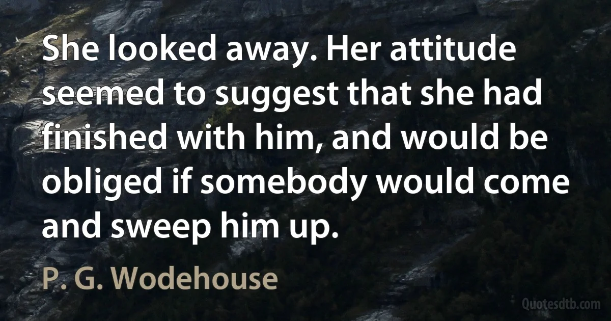 She looked away. Her attitude seemed to suggest that she had finished with him, and would be obliged if somebody would come and sweep him up. (P. G. Wodehouse)