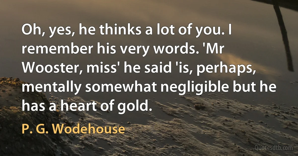 Oh, yes, he thinks a lot of you. I remember his very words. 'Mr Wooster, miss' he said 'is, perhaps, mentally somewhat negligible but he has a heart of gold. (P. G. Wodehouse)