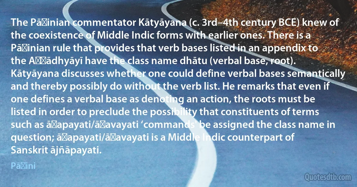 The Pāṇinian commentator Kātyāyana (c. 3rd–4th century BCE) knew of the coexistence of Middle Indic forms with earlier ones. There is a Pāṇinian rule that provides that verb bases listed in an appendix to the Aṣṭādhyāyī have the class name dhātu (verbal base, root). Kātyāyana discusses whether one could define verbal bases semantically and thereby possibly do without the verb list. He remarks that even if one defines a verbal base as denoting an action, the roots must be listed in order to preclude the possibility that constituents of terms such as āṇapayati/āṇavayati ‘commands' be assigned the class name in question; āṇapayati/āṇavayati is a Middle Indic counterpart of Sanskrit ājñāpayati. (Pāṇini)