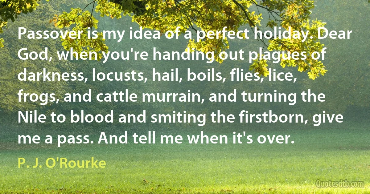 Passover is my idea of a perfect holiday. Dear God, when you're handing out plagues of darkness, locusts, hail, boils, flies, lice, frogs, and cattle murrain, and turning the Nile to blood and smiting the firstborn, give me a pass. And tell me when it's over. (P. J. O'Rourke)