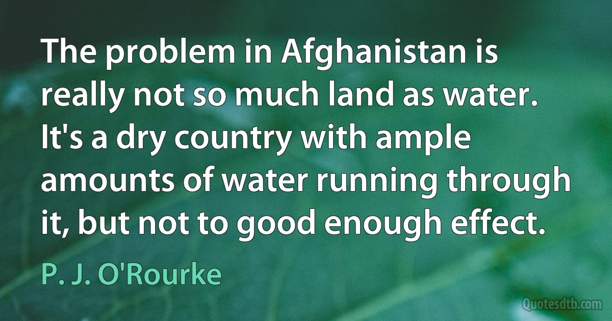 The problem in Afghanistan is really not so much land as water. It's a dry country with ample amounts of water running through it, but not to good enough effect. (P. J. O'Rourke)