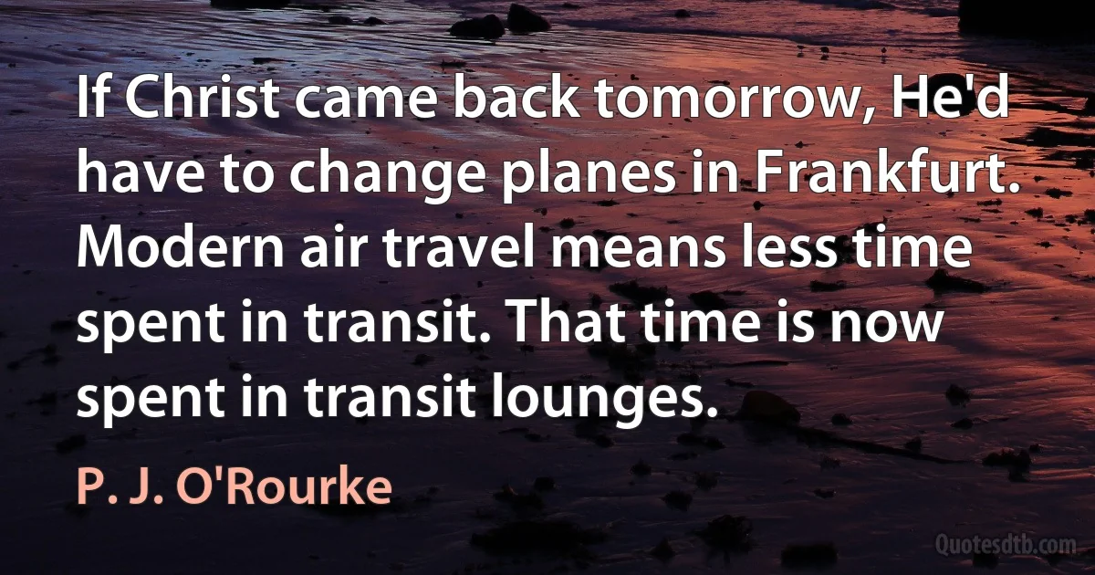 If Christ came back tomorrow, He'd have to change planes in Frankfurt. Modern air travel means less time spent in transit. That time is now spent in transit lounges. (P. J. O'Rourke)