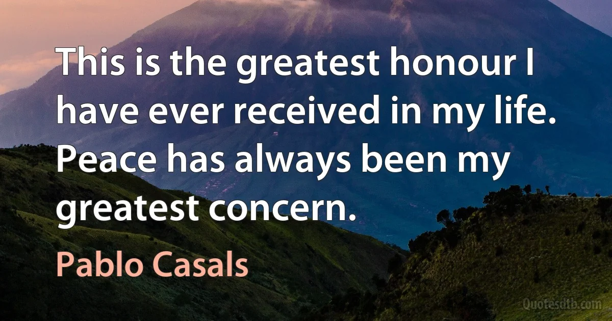 This is the greatest honour I have ever received in my life. Peace has always been my greatest concern. (Pablo Casals)