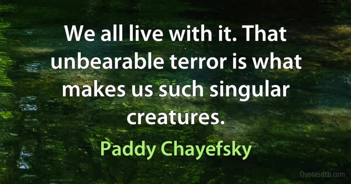 We all live with it. That unbearable terror is what makes us such singular creatures. (Paddy Chayefsky)