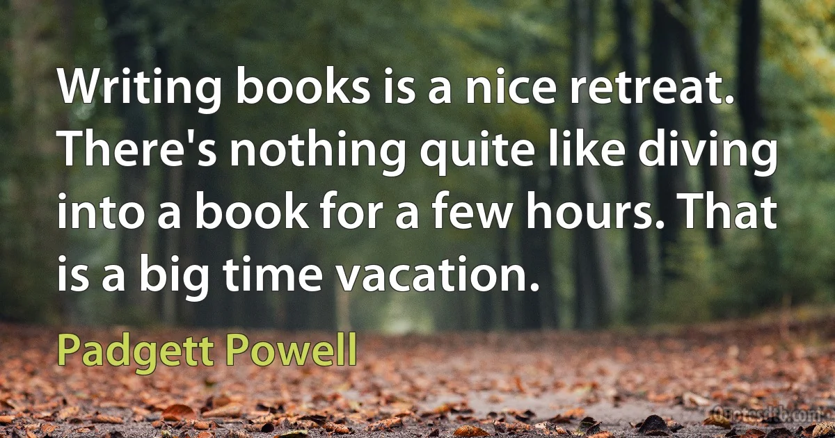 Writing books is a nice retreat. There's nothing quite like diving into a book for a few hours. That is a big time vacation. (Padgett Powell)