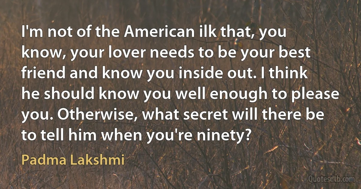 I'm not of the American ilk that, you know, your lover needs to be your best friend and know you inside out. I think he should know you well enough to please you. Otherwise, what secret will there be to tell him when you're ninety? (Padma Lakshmi)