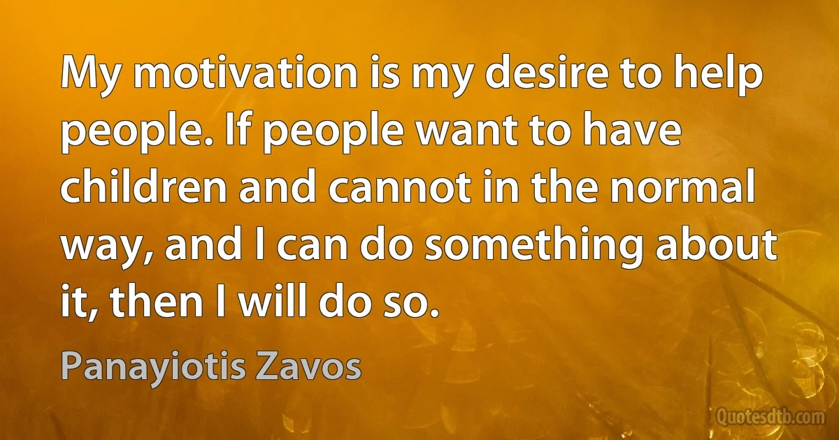 My motivation is my desire to help people. If people want to have children and cannot in the normal way, and I can do something about it, then I will do so. (Panayiotis Zavos)