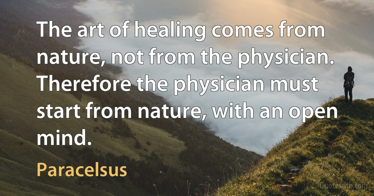 The art of healing comes from nature, not from the physician. Therefore the physician must start from nature, with an open mind. (Paracelsus)