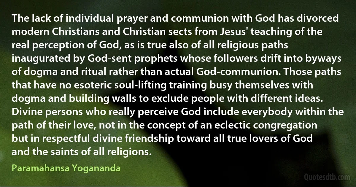 The lack of individual prayer and communion with God has divorced modern Christians and Christian sects from Jesus' teaching of the real perception of God, as is true also of all religious paths inaugurated by God-sent prophets whose followers drift into byways of dogma and ritual rather than actual God-communion. Those paths that have no esoteric soul-lifting training busy themselves with dogma and building walls to exclude people with different ideas. Divine persons who really perceive God include everybody within the path of their love, not in the concept of an eclectic congregation but in respectful divine friendship toward all true lovers of God and the saints of all religions. (Paramahansa Yogananda)