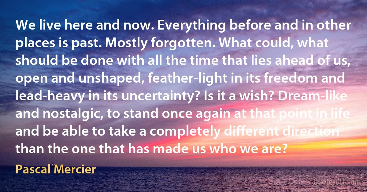 We live here and now. Everything before and in other places is past. Mostly forgotten. What could, what should be done with all the time that lies ahead of us, open and unshaped, feather-light in its freedom and lead-heavy in its uncertainty? Is it a wish? Dream-like and nostalgic, to stand once again at that point in life and be able to take a completely different direction than the one that has made us who we are? (Pascal Mercier)