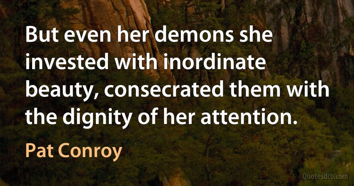 But even her demons she invested with inordinate beauty, consecrated them with the dignity of her attention. (Pat Conroy)