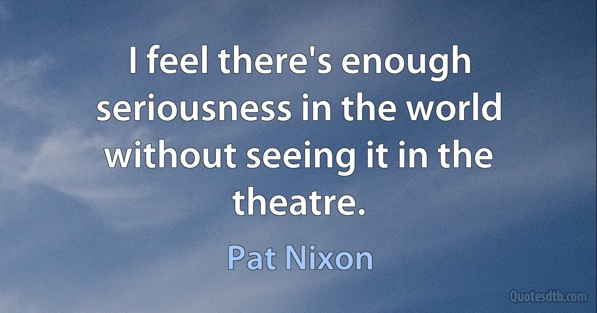 I feel there's enough seriousness in the world without seeing it in the theatre. (Pat Nixon)