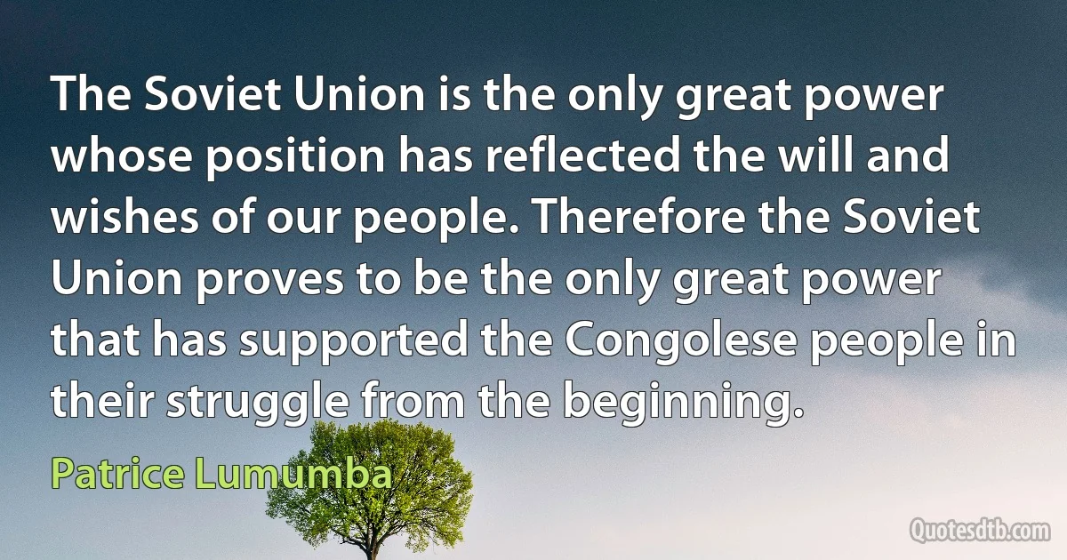 The Soviet Union is the only great power whose position has reflected the will and wishes of our people. Therefore the Soviet Union proves to be the only great power that has supported the Congolese people in their struggle from the beginning. (Patrice Lumumba)