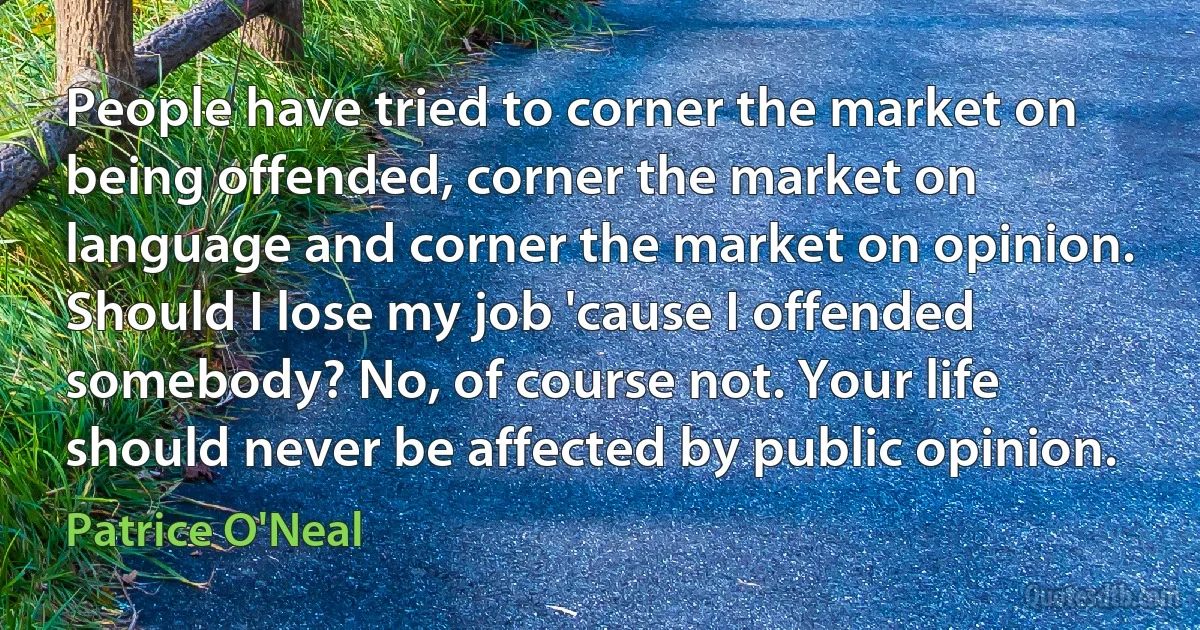 People have tried to corner the market on being offended, corner the market on language and corner the market on opinion. Should I lose my job 'cause I offended somebody? No, of course not. Your life should never be affected by public opinion. (Patrice O'Neal)