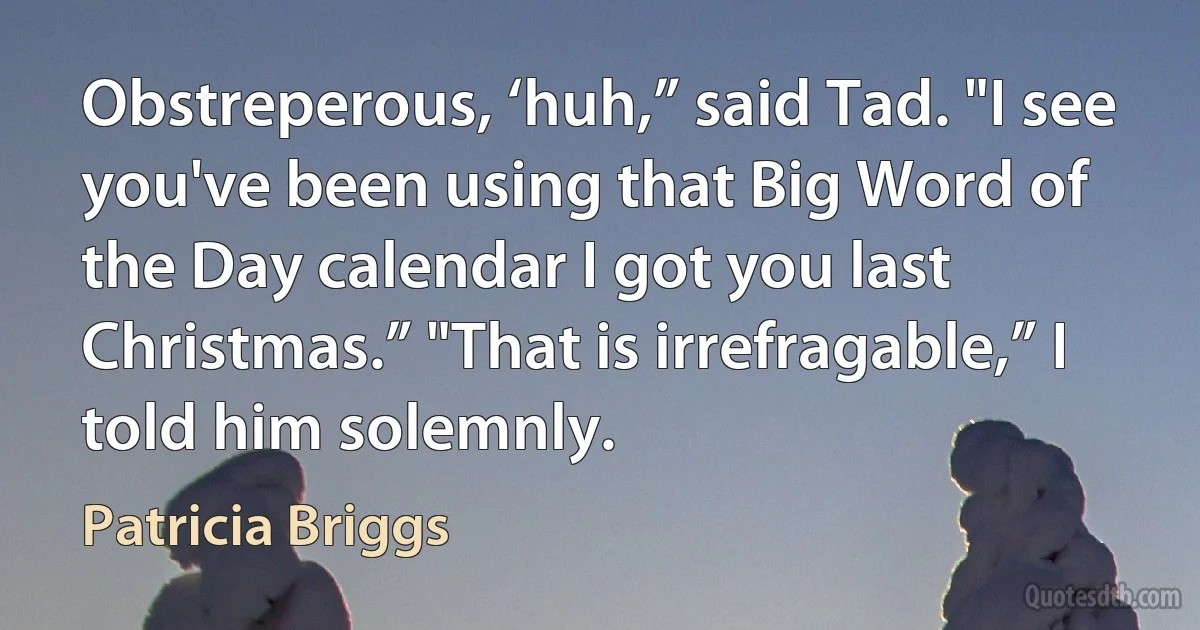 Obstreperous, ‘huh,” said Tad. "I see you've been using that Big Word of the Day calendar I got you last Christmas.” "That is irrefragable,” I told him solemnly. (Patricia Briggs)