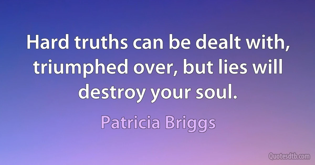 Hard truths can be dealt with, triumphed over, but lies will destroy your soul. (Patricia Briggs)