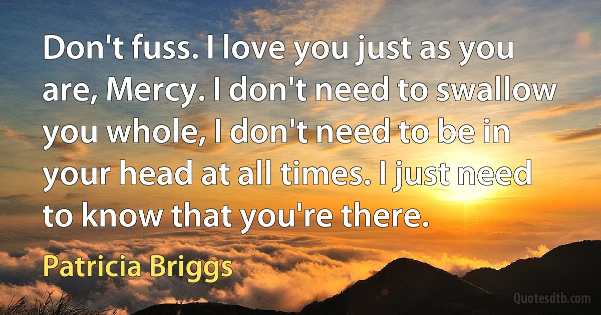 Don't fuss. I love you just as you are, Mercy. I don't need to swallow you whole, I don't need to be in your head at all times. I just need to know that you're there. (Patricia Briggs)