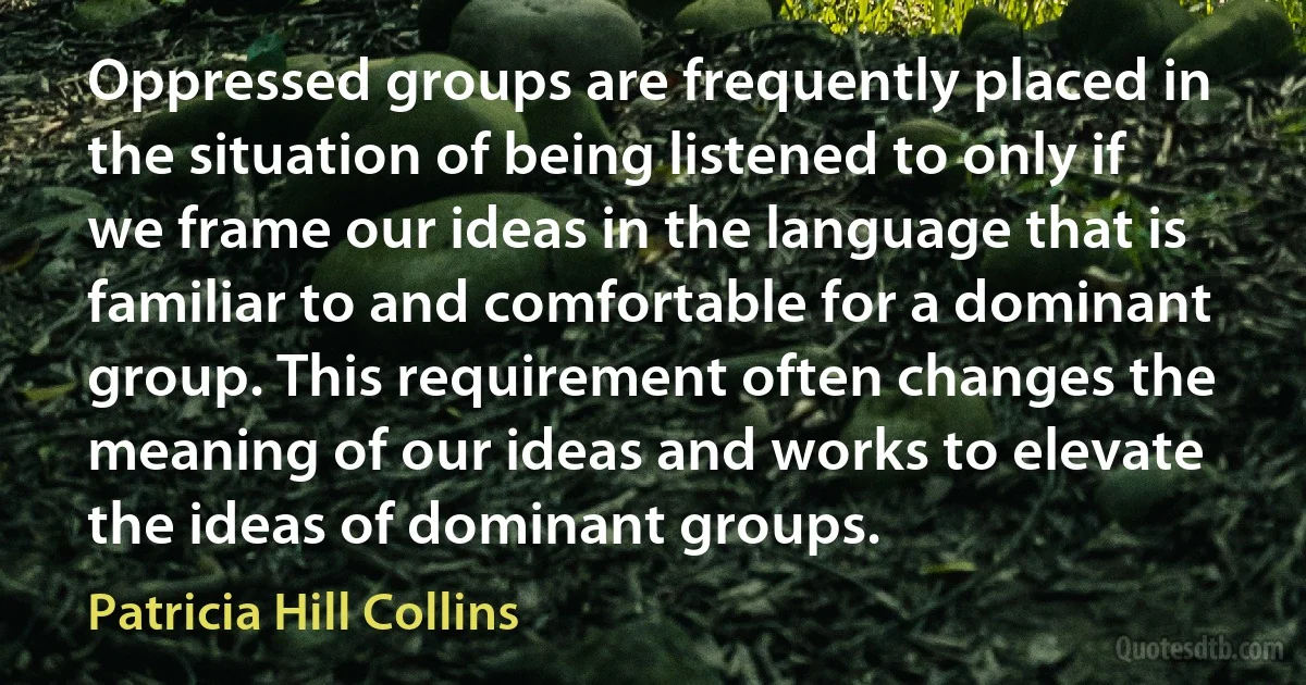 Oppressed groups are frequently placed in the situation of being listened to only if we frame our ideas in the language that is familiar to and comfortable for a dominant group. This requirement often changes the meaning of our ideas and works to elevate the ideas of dominant groups. (Patricia Hill Collins)