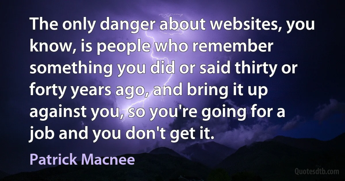 The only danger about websites, you know, is people who remember something you did or said thirty or forty years ago, and bring it up against you, so you're going for a job and you don't get it. (Patrick Macnee)