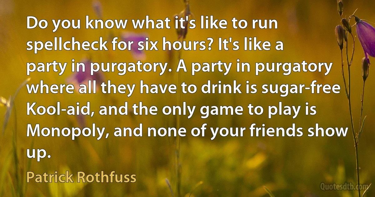 Do you know what it's like to run spellcheck for six hours? It's like a party in purgatory. A party in purgatory where all they have to drink is sugar-free Kool-aid, and the only game to play is Monopoly, and none of your friends show up. (Patrick Rothfuss)