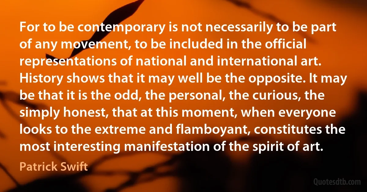 For to be contemporary is not necessarily to be part of any movement, to be included in the official representations of national and international art. History shows that it may well be the opposite. It may be that it is the odd, the personal, the curious, the simply honest, that at this moment, when everyone looks to the extreme and flamboyant, constitutes the most interesting manifestation of the spirit of art. (Patrick Swift)