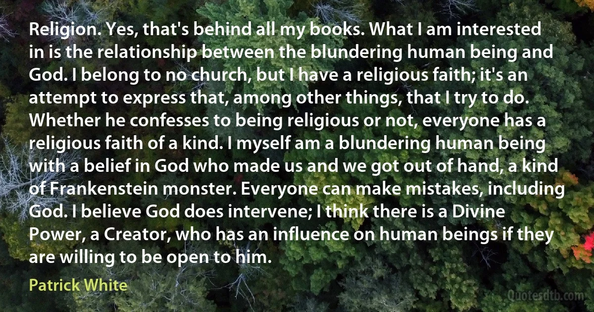 Religion. Yes, that's behind all my books. What I am interested in is the relationship between the blundering human being and God. I belong to no church, but I have a religious faith; it's an attempt to express that, among other things, that I try to do. Whether he confesses to being religious or not, everyone has a religious faith of a kind. I myself am a blundering human being with a belief in God who made us and we got out of hand, a kind of Frankenstein monster. Everyone can make mistakes, including God. I believe God does intervene; I think there is a Divine Power, a Creator, who has an influence on human beings if they are willing to be open to him. (Patrick White)