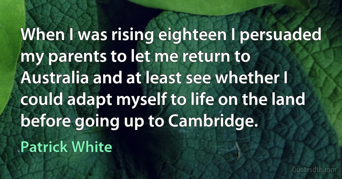 When I was rising eighteen I persuaded my parents to let me return to Australia and at least see whether I could adapt myself to life on the land before going up to Cambridge. (Patrick White)