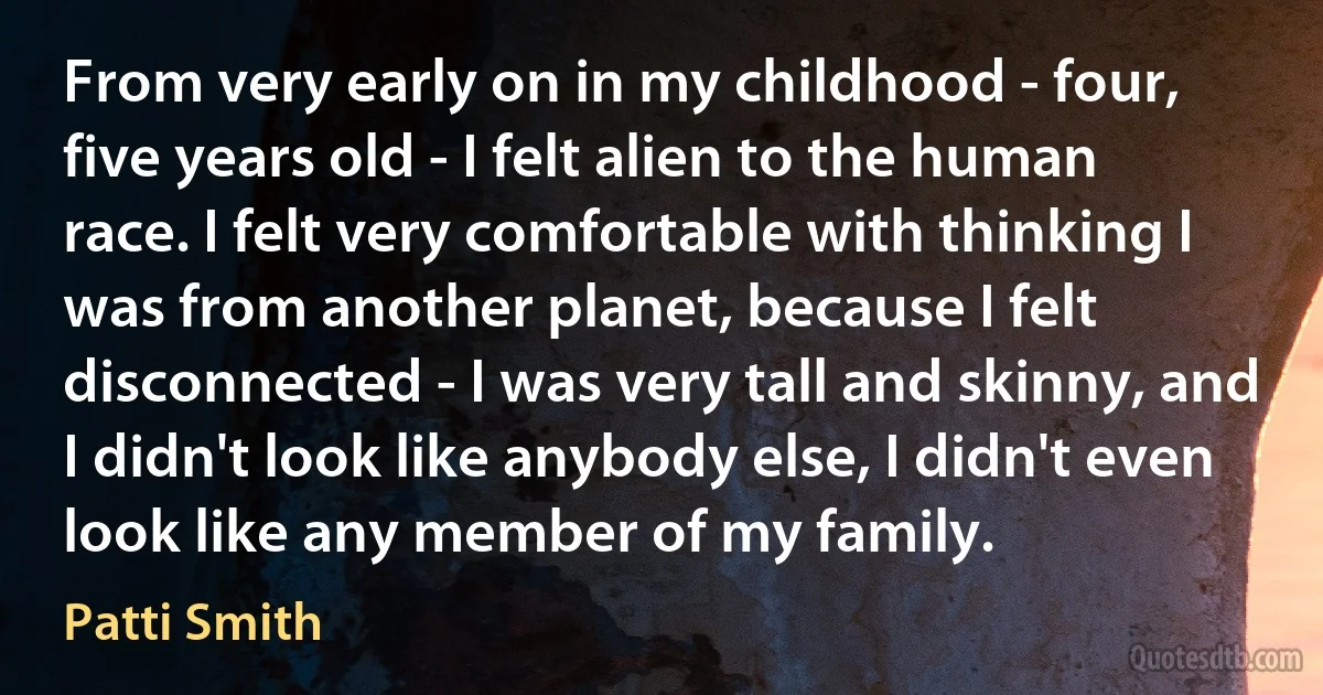 From very early on in my childhood - four, five years old - I felt alien to the human race. I felt very comfortable with thinking I was from another planet, because I felt disconnected - I was very tall and skinny, and I didn't look like anybody else, I didn't even look like any member of my family. (Patti Smith)