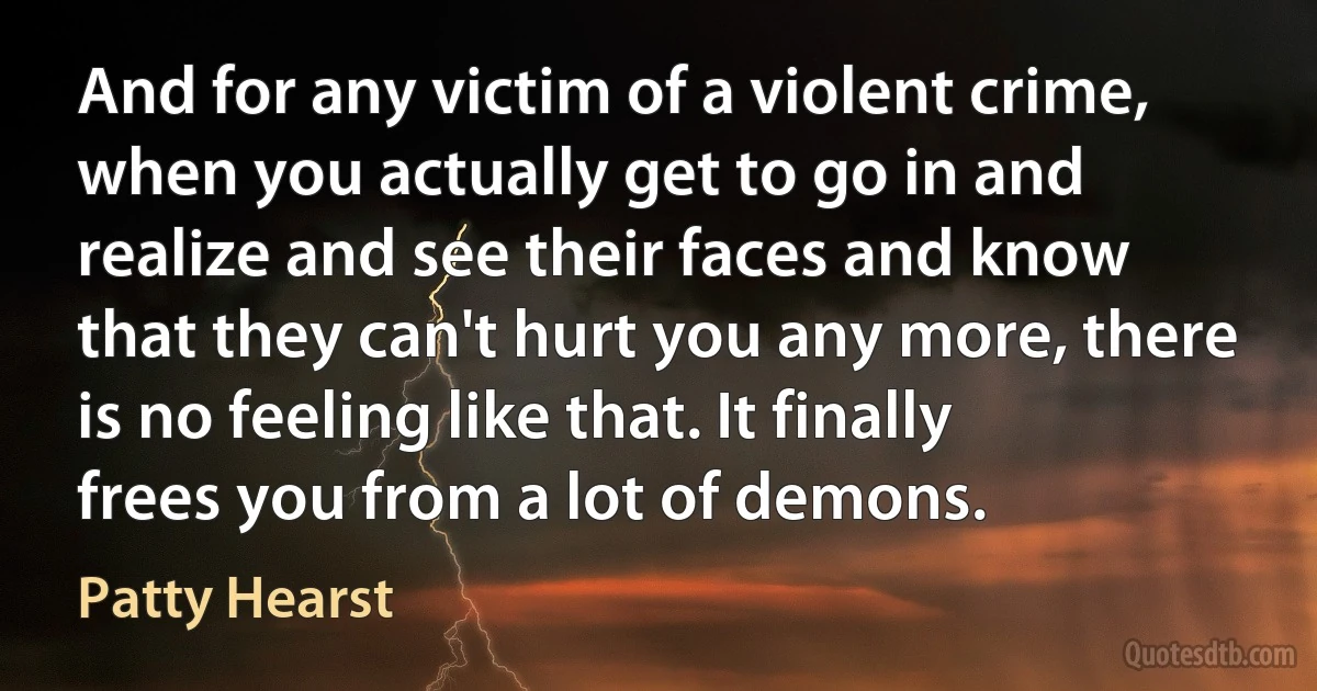 And for any victim of a violent crime, when you actually get to go in and realize and see their faces and know that they can't hurt you any more, there is no feeling like that. It finally frees you from a lot of demons. (Patty Hearst)