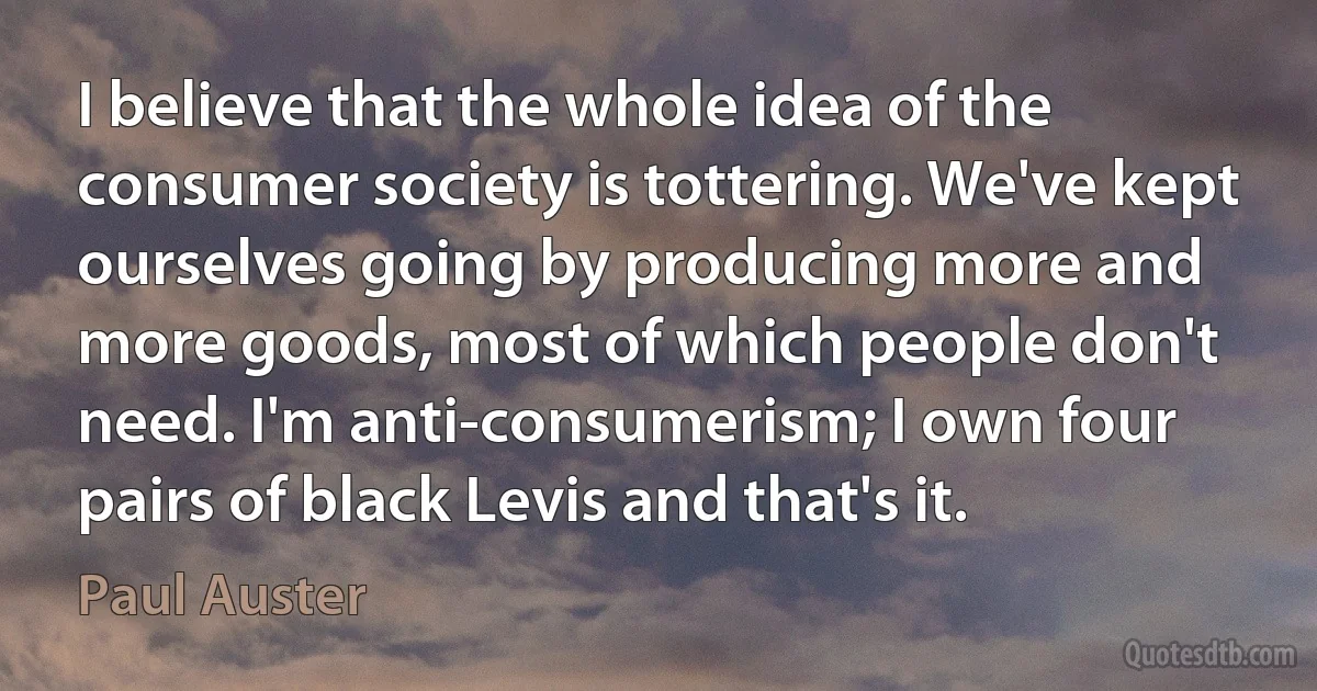 I believe that the whole idea of the consumer society is tottering. We've kept ourselves going by producing more and more goods, most of which people don't need. I'm anti-consumerism; I own four pairs of black Levis and that's it. (Paul Auster)