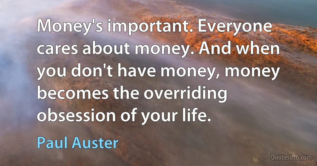 Money's important. Everyone cares about money. And when you don't have money, money becomes the overriding obsession of your life. (Paul Auster)