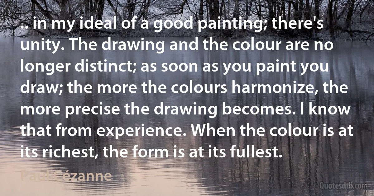 .. in my ideal of a good painting; there's unity. The drawing and the colour are no longer distinct; as soon as you paint you draw; the more the colours harmonize, the more precise the drawing becomes. I know that from experience. When the colour is at its richest, the form is at its fullest. (Paul Cézanne)