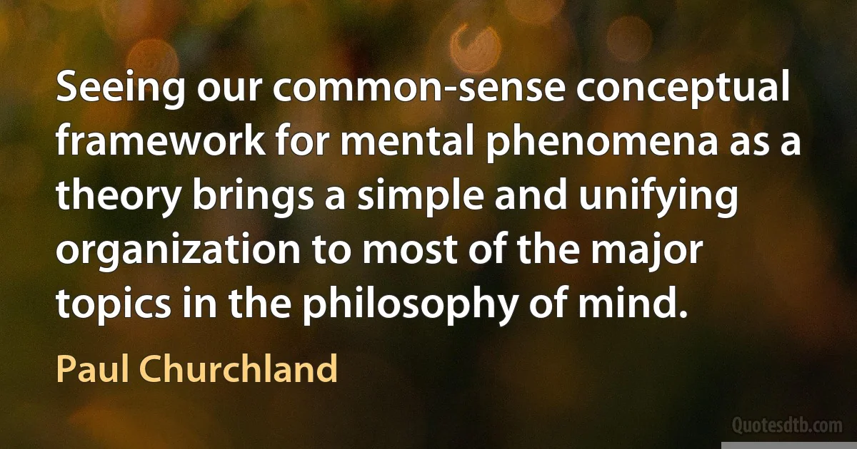 Seeing our common-sense conceptual framework for mental phenomena as a theory brings a simple and unifying organization to most of the major topics in the philosophy of mind. (Paul Churchland)