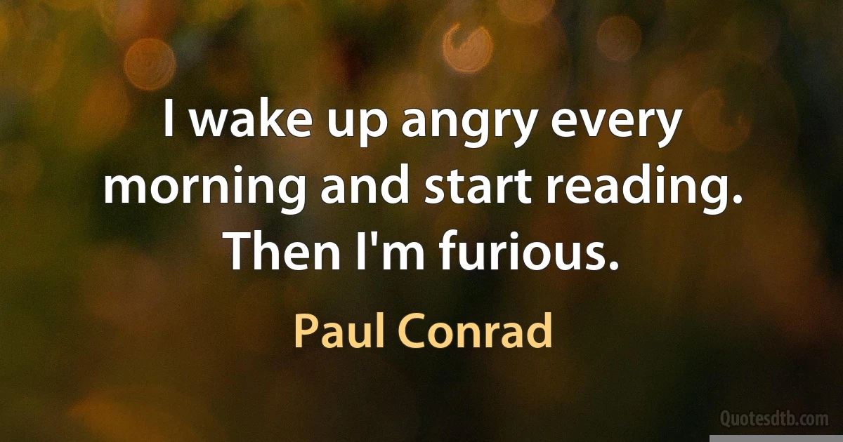 I wake up angry every morning and start reading. Then I'm furious. (Paul Conrad)