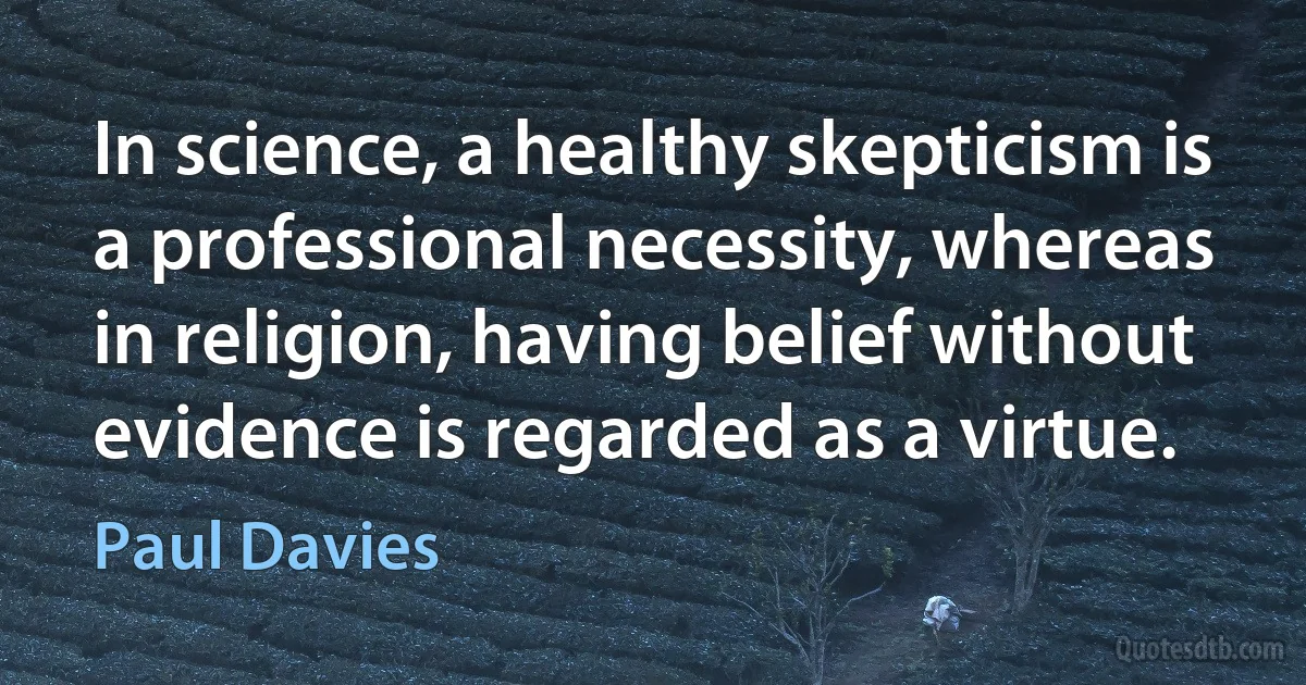 In science, a healthy skepticism is a professional necessity, whereas in religion, having belief without evidence is regarded as a virtue. (Paul Davies)