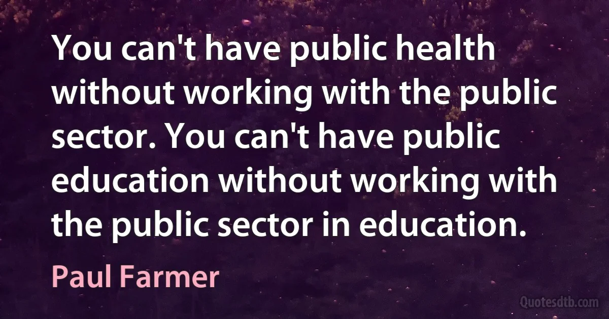 You can't have public health without working with the public sector. You can't have public education without working with the public sector in education. (Paul Farmer)