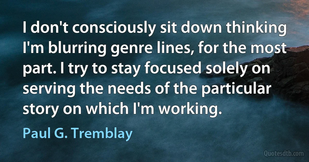 I don't consciously sit down thinking I'm blurring genre lines, for the most part. I try to stay focused solely on serving the needs of the particular story on which I'm working. (Paul G. Tremblay)