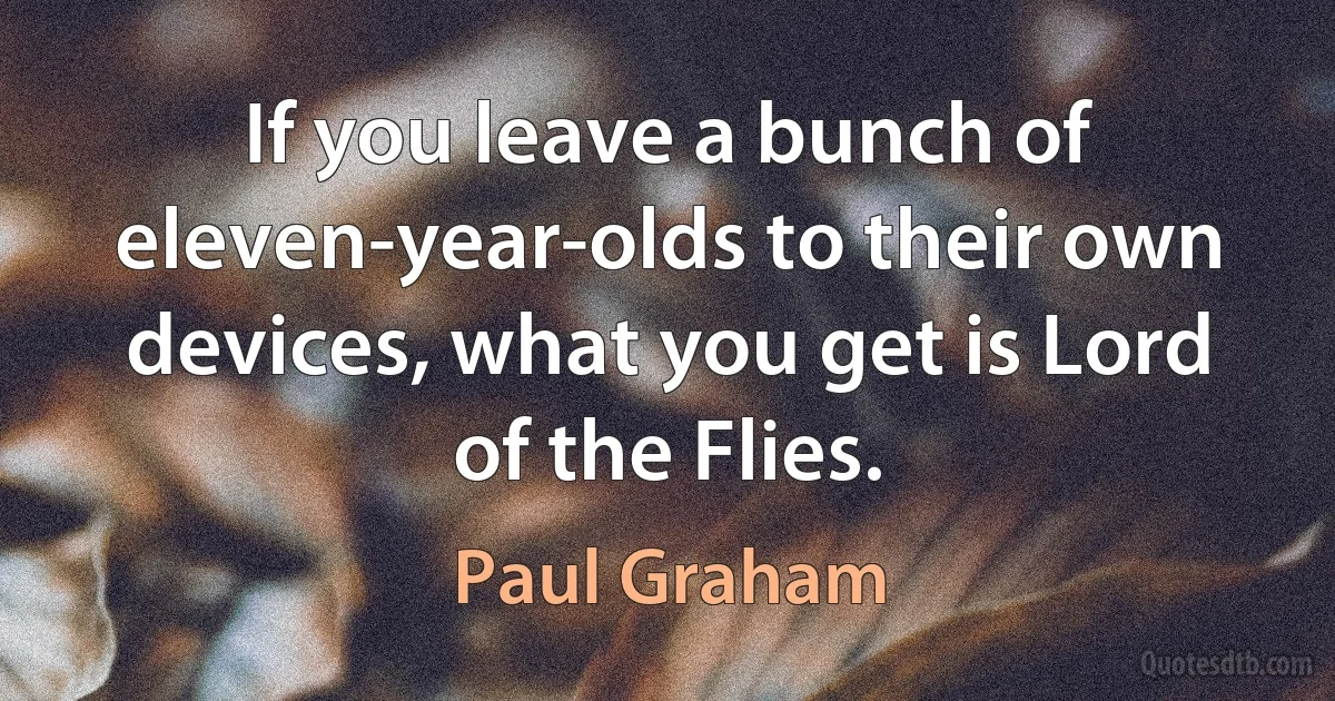 If you leave a bunch of eleven-year-olds to their own devices, what you get is Lord of the Flies. (Paul Graham)