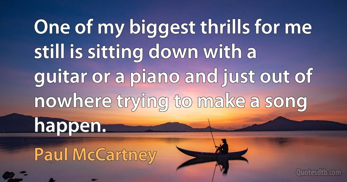 One of my biggest thrills for me still is sitting down with a guitar or a piano and just out of nowhere trying to make a song happen. (Paul McCartney)