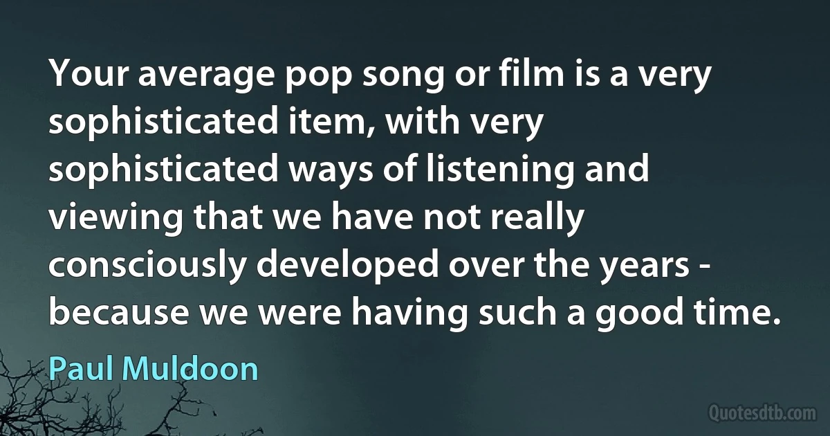 Your average pop song or film is a very sophisticated item, with very sophisticated ways of listening and viewing that we have not really consciously developed over the years - because we were having such a good time. (Paul Muldoon)