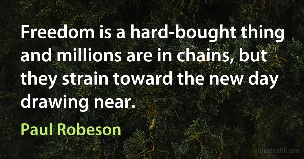 Freedom is a hard-bought thing and millions are in chains, but they strain toward the new day drawing near. (Paul Robeson)