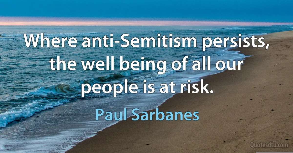 Where anti-Semitism persists, the well being of all our people is at risk. (Paul Sarbanes)