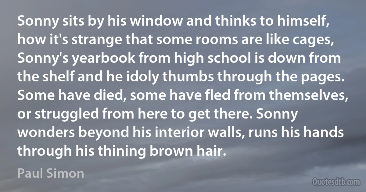 Sonny sits by his window and thinks to himself, how it's strange that some rooms are like cages, Sonny's yearbook from high school is down from the shelf and he idoly thumbs through the pages. Some have died, some have fled from themselves, or struggled from here to get there. Sonny wonders beyond his interior walls, runs his hands through his thining brown hair. (Paul Simon)