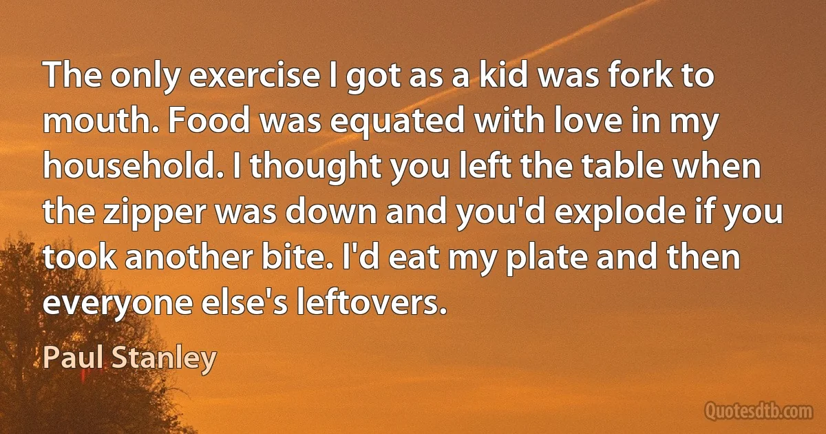 The only exercise I got as a kid was fork to mouth. Food was equated with love in my household. I thought you left the table when the zipper was down and you'd explode if you took another bite. I'd eat my plate and then everyone else's leftovers. (Paul Stanley)