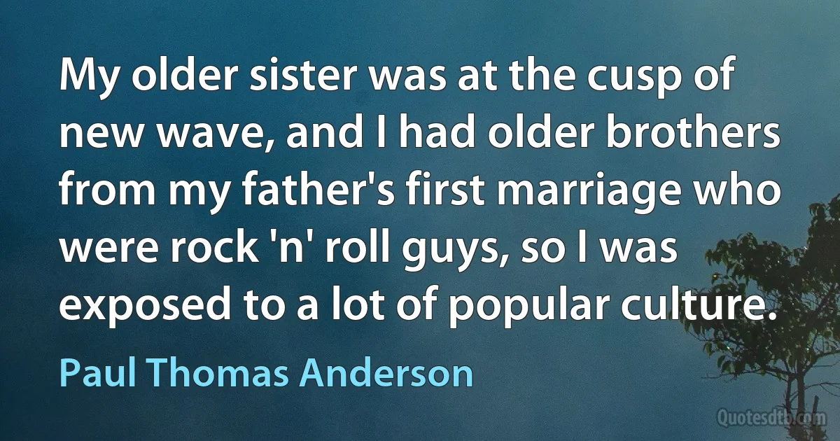 My older sister was at the cusp of new wave, and I had older brothers from my father's first marriage who were rock 'n' roll guys, so I was exposed to a lot of popular culture. (Paul Thomas Anderson)